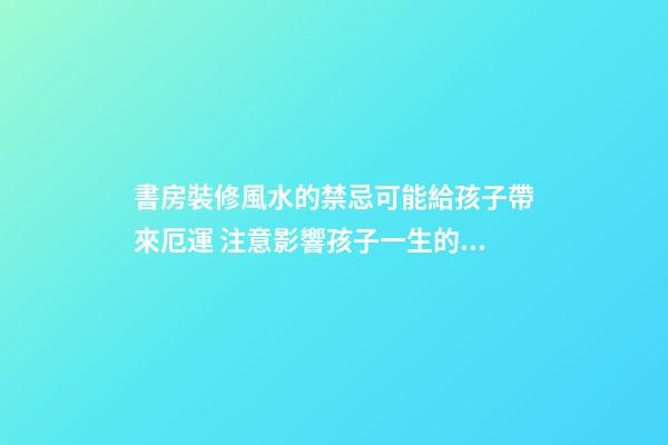 書房裝修風水的禁忌可能給孩子帶來厄運 注意影響孩子一生的臥室
